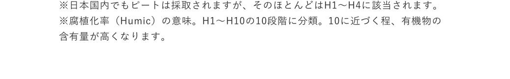 ※日本国内でもピートは採取されますが、そのほとんどはH1～H4に該当されます。※腐植化率（Humic）の意味。H1〜H10の10段階に分類。10に近づく程、有機物の含有量が高くなります。