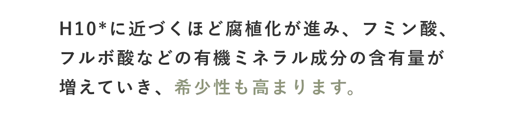 H10*に近づくほど腐植化が進み、フミン酸、フルボ酸などの有機ミネラル成分の含有量が増えていき、希少性も高まります。