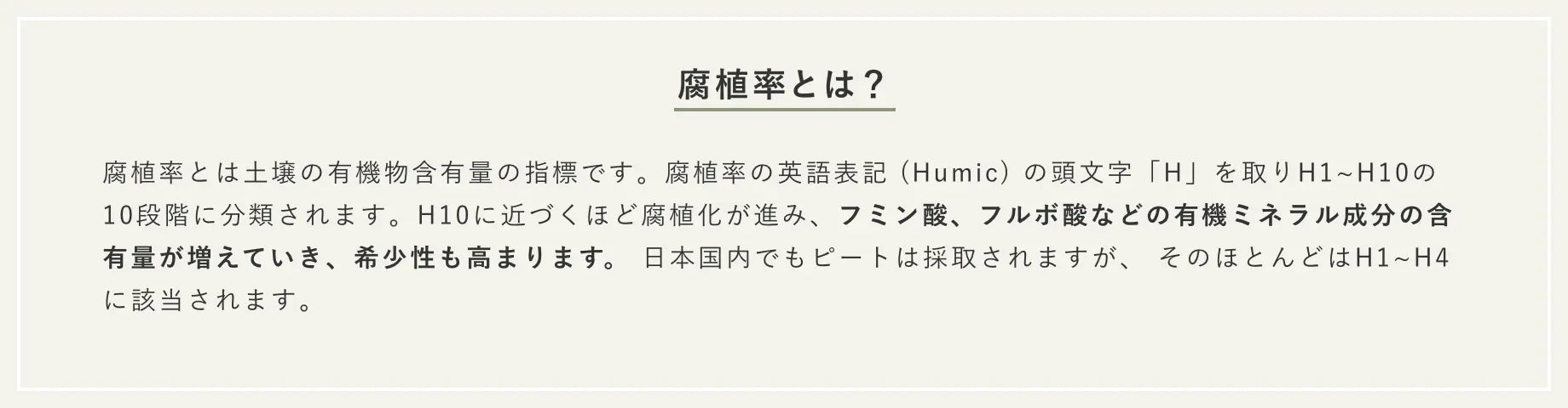 腐植率とは？ 腐植率とは土壌の有機物含有量の指標です。 腐植率の英語表記 (Humic) の頭文字「H」を取りH1~H10の10段階に分類されます。 H10に近づくほど腐植化が進み、フミン酸、フルボ酸などの有機ミネラル成分の含有量が増えていき、希少性も高まります。 日本国内でもピートは採取されますが、 そのほとんどはH1~H4に該当されます。