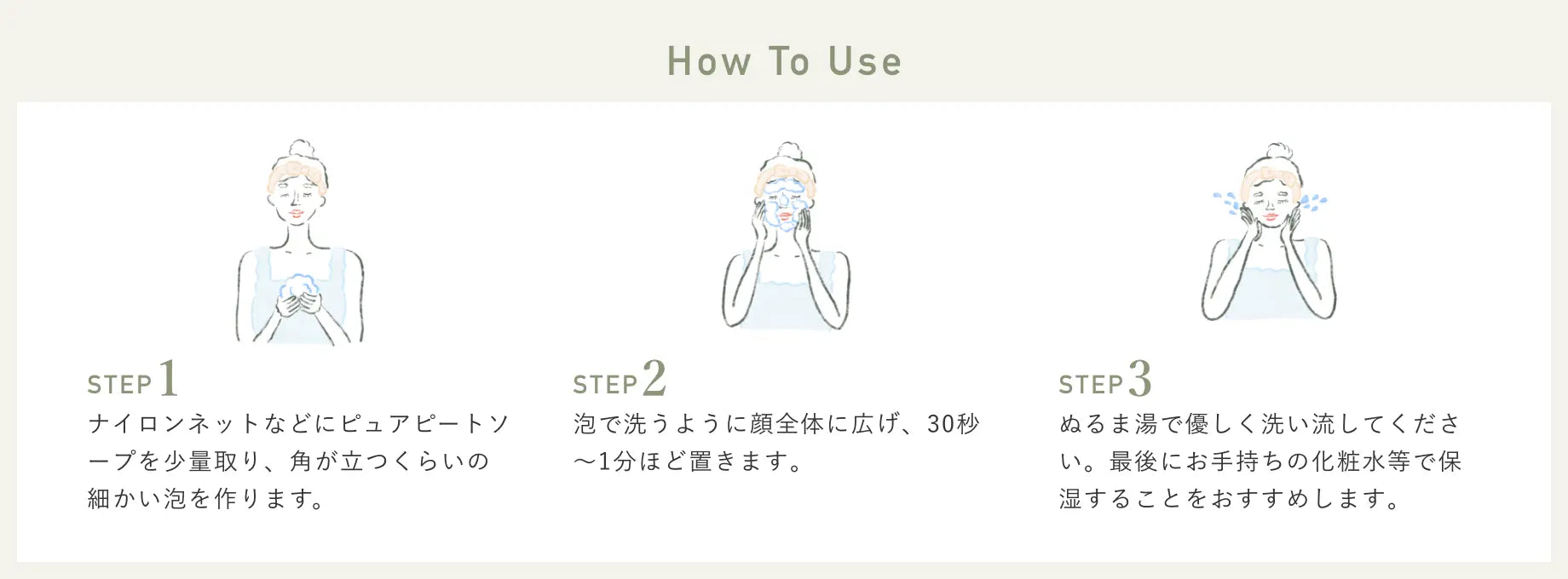 How To Use STEP1 ナイロンネットなどにピュアピートソープを少量取り、角が立つくらいの細かい泡を作ります。 STEP2 泡で洗うように顔全体に広げ、30秒～1分ほど置きます。 STEP3 ぬるま湯で優しく洗い流してください。最後にお手持ちの化粧水等で保湿することをおすすめします。