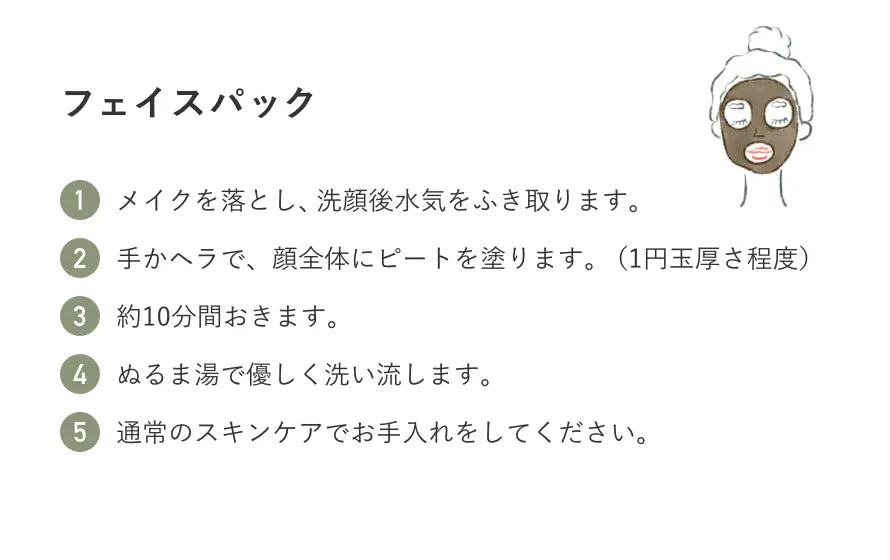 フェイスパック 1.メイクを落とし、洗顔後水気をふき取ります。 2. 手かヘラで、顔全体にピートを塗ります。（1円玉厚さ程度） 3.約10分間おきます。 4.ぬるま湯で優しく洗い流します。 5. 通常のスキンケアでお手入れをしてください。