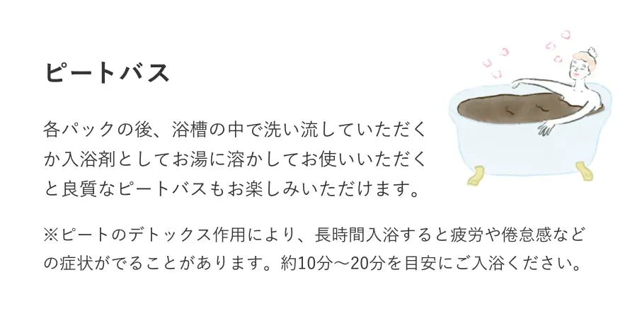 ピートバス 各パックの後、浴槽の中で洗い流していただくか入浴剤としてお湯に溶かしてお使いいただくと良質なピートバスもお楽しみいただけます。※ピートのデトックス作用により、長時間入浴すると疲労や倦怠感などの症状がでることがあります。約10分～20分を目安にご入浴ください。