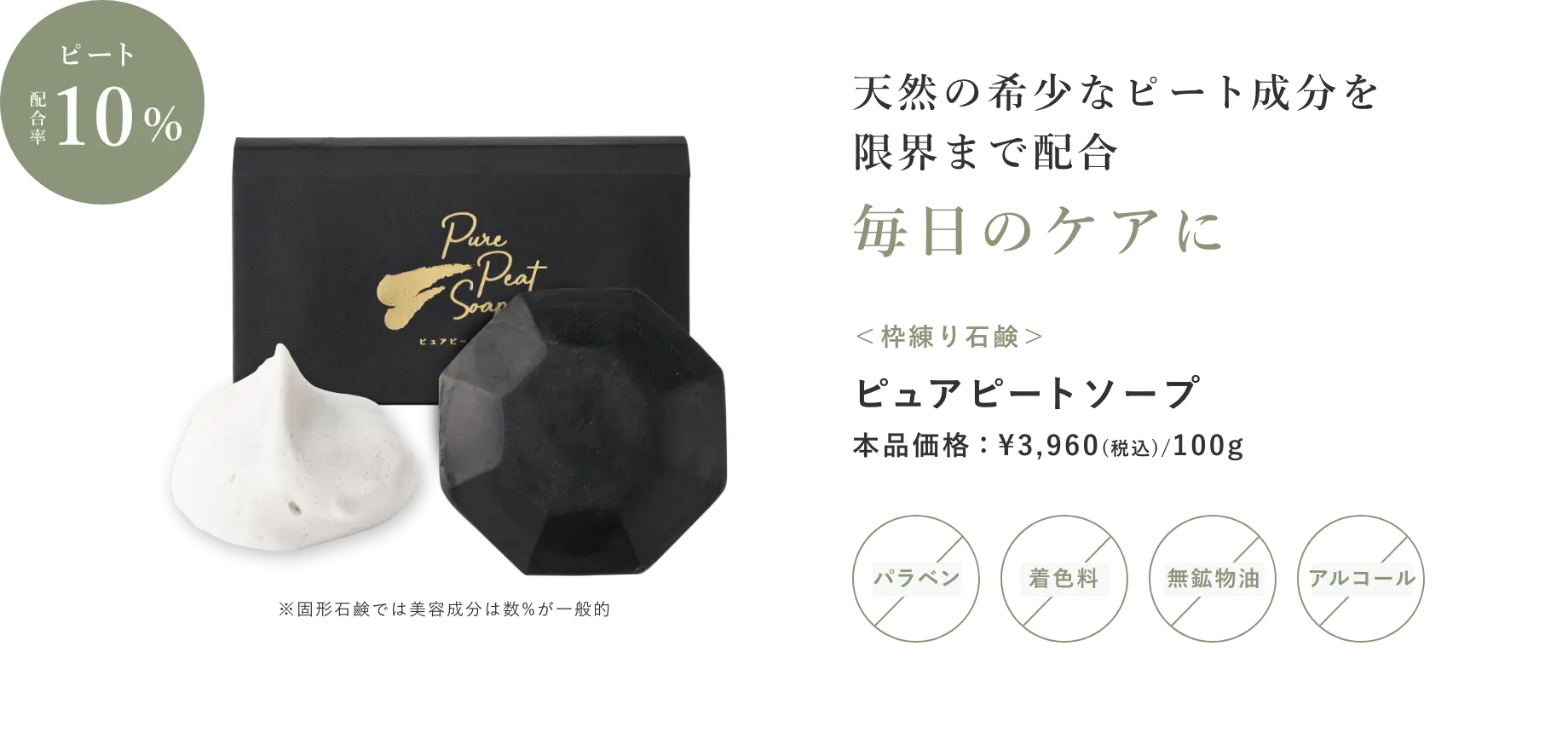 天然の希少なピート成分を限界まで配合　毎日のケアに　※固形石鹸では美容成分は数%が一般的 ＜枠練り石鹸＞ ピュアピートソープ 本品価格：¥3,960(税込)/100g