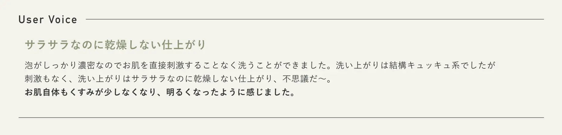 User Voice サラサラなのに乾燥しない仕上がり 泡がしっかり濃密なのでお肌を直接刺激することなく洗うことができました。洗い上がりは結構キュッキュ系でしたが刺激もなく、洗い上がりはサラサラなのに乾燥しない仕上がり、不思議だ〜。お肌自体もくすみが少しなくなり、明るくなったように感じました。