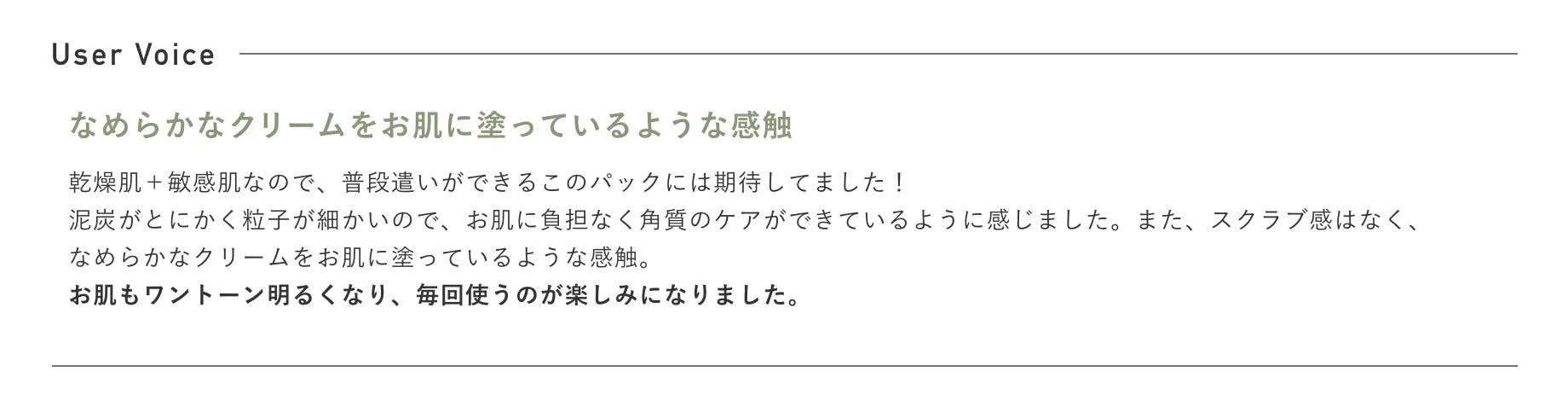 なめらかなクリームをお肌に塗っているような感触 乾燥肌＋敏感肌なので、普段遣いができるこのパックには期待してました！泥炭がとにかく粒子が細かいので、お肌に負担なく角質のケアができているように感じました。また、スクラブ感はなく、なめらかなクリームをお肌に塗っているような感触。お肌もワントーン明るくなり、毎回使うのが楽しみになりました。