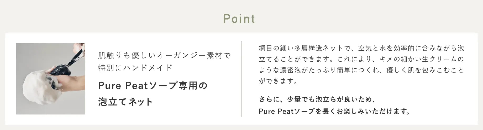 User Voice 弾力ある濃密な泡が簡単にできた ネットはきめ細かいオーガンジーのような素材と粗めのネット素材が組み合わさったものなので、泡を作ってぎゅーっと絞ると、できた泡がきめ細かいネットを通るので弾力ある濃密な泡が簡単にできました