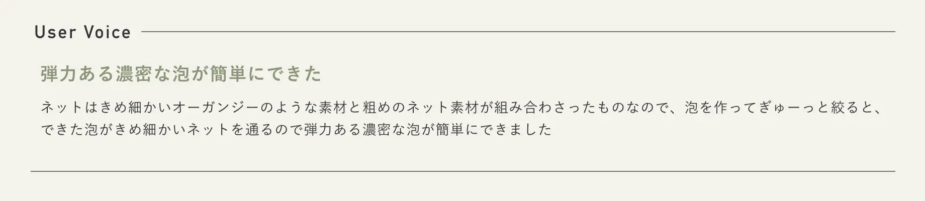 User Voice 弾力ある濃密な泡が簡単にできた ネットはきめ細かいオーガンジーのような素材と粗めのネット素材が組み合わさったものなので、泡を作ってぎゅーっと絞ると、できた泡がきめ細かいネットを通るので弾力ある濃密な泡が簡単にできました